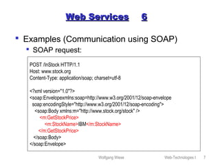 Wolfgang Wiese Web-Technologies I 7
Web ServicesWeb Services 66
 Examples (Communication using SOAP)
 SOAP request:
POST /InStock HTTP/1.1
Host: www.stock.org
Content-Type: application/soap; charset=utf-8
<?xml version="1.0"?>
<soap:Envelopexmlns:soap=http://www.w3.org/2001/12/soap-envelope
soap:encodingStyle="http://www.w3.org/2001/12/soap-encoding">
<soap:Body xmlns:m="http://www.stock.org/stock" />
<m:GetStockPrice>
<m:StockName>IBM</m:StockName>
</m:GetStockPrice>
</soap:Body>
</soap:Envelope>
 