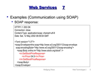 Wolfgang Wiese Web-Technologies I 8
Web ServicesWeb Services 77
 Examples (Communication using SOAP)
 SOAP response:
HTTP/1.1 200 OK
Connection: close
Content-Type: application/soap; charset=utf-8
Date: Sat, 12 May 2002 08:09:04 GMT
<?xml version="1.0"?>
<soap:Envelopexmlns:soap=http://www.w3.org/2001/12/soap-envelope
soap:encodingStyle="http://www.w3.org/2001/12/soap-encoding">
<soap:Body xmlns:m="http://www.stock.org/stock" />
<m:GetStockPriceResponse>
<m:Price>34.5</m:Price>
</m:GetStockPriceResponse>
</soap:Body>
</soap:Envelope>
 