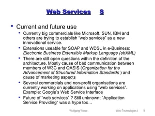 Wolfgang Wiese Web-Technologies I 9
Web ServicesWeb Services 88
 Current and future use
 Currently big commercials like Microsoft, SUN, IBM and
others are trying to establish “web services” as a new
innovational service.
 Extensions useable for SOAP and WDSL in e-Business:
Electronic Business Extensible Markup Language (ebXML)
 There are still open questions within the definition of the
architecture. Mostly cause of bad communication between
members of W3C and OASIS (Organization for the
Advancement of Structured Information Standards ) and
cause of marketing aspects
 Several commercials and non-profit organisations are
currently working on applications using “web services”.
Example: Google’s Web Service Interface
 Future of “web services” ? Still unknown; “Application
Service Providing“ was a hype too...
 