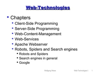 Wolfgang Wiese Web-Technologies I 1
Web-TechnologiesWeb-Technologies
 Chapters
 Client-Side Programming
 Server-Side Programming
 Web-Content-Management
 Web-Services
 Apache Webserver
 Robots, Spiders and Search engines
 Robots and Spiders
 Search engines in general
 Google
 