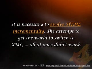 It is necessary to evolve HTML
incrementally. The attempt to
   get the world to switch to
XML, ... all at once didn't work.



    Tim Berners-Lee   : http://dig.csail.mit.edu/breadcrumbs/node/166
 