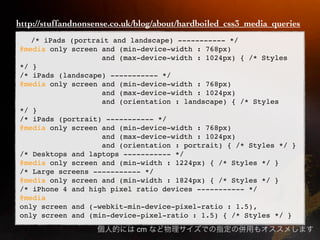 http://stuffandnonsense.co.uk/blog/about/hardboiled_css3_media_queries
   /* iPads (portrait and landscape) ----------- */
@media only screen and (min-device-width : 768px)
                   and (max-device-width : 1024px) { /* Styles
*/ }
/* iPads (landscape) ----------- */
@media only screen and (min-device-width : 768px)
                   and (max-device-width : 1024px)
                   and (orientation : landscape) { /* Styles
*/ }
/* iPads (portrait) ----------- */
@media only screen and (min-device-width : 768px)
                   and (max-device-width : 1024px)
                   and (orientation : portrait) { /* Styles */ }
/* Desktops and laptops ----------- */
@media only screen and (min-width : 1224px) { /* Styles */ }
/* Large screens ----------- */
@media only screen and (min-width : 1824px) { /* Styles */ }
/* iPhone 4 and high pixel ratio devices ----------- */
@media
only screen and (-webkit-min-device-pixel-ratio : 1.5),
only screen and (min-device-pixel-ratio : 1.5) { /* Styles */ }
                             cm
 