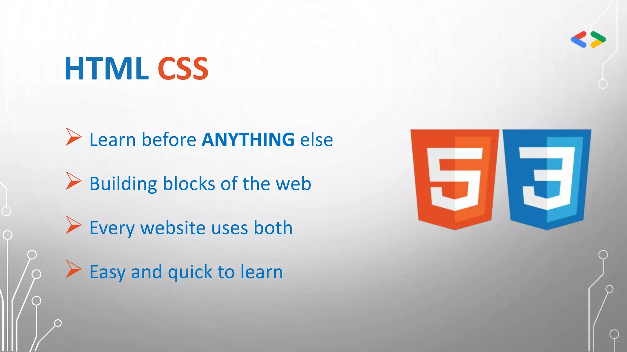 HTML CSS
 Learn before ANYTHING else
 Building blocks of the web
 Every website uses both
 Easy and quick to learn
 