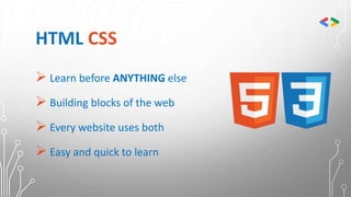 HTML CSS
 Learn before ANYTHING else
 Building blocks of the web
 Every website uses both
 Easy and quick to learn
 