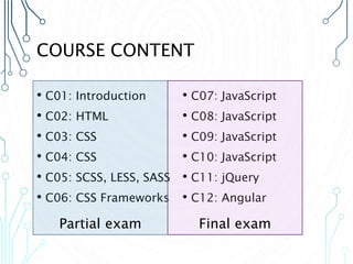 COURSE CONTENT
• C01: Introduction
• C02: HTML
• C03: CSS
• C04: CSS
• C05: SCSS, LESS, SASS
• C06: CSS Frameworks
• C07: JavaScript
• C08: JavaScript
• C09: JavaScript
• C10: JavaScript
• C11: jQuery
• C12: Angular
Partial exam Final exam
 