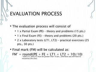 EVALUATION PROCESS
• The evaluation process will consist of
• 1 x Partial Exam (PE) – theory and problems (15 pts.)
• 1 x Final Exam (FE) – theory and problems (20 pts.)
• 2 x Laboratory tests (LT1, LT2) – practical exercises (25
pts., 30 pts.)
• Final mark (FM) will be calculated as:
FM* = round((PE + FE + LT1 + LT2 + 10)/10)
* both LT1 and LT2 must be greater than 10 pts., otherwise you will have to
recontract the class
 