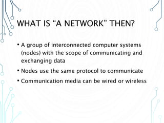 WHAT IS “A NETWORK” THEN?
• A group of interconnected computer systems
(nodes) with the scope of communicating and
exchanging data
• Nodes use the same protocol to communicate
• Communication media can be wired or wireless
 