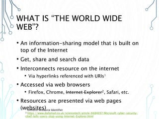 WHAT IS “THE WORLD WIDE
WEB”?
• An information-sharing model that is built on
top of the Internet
• Get, share and search data
• Interconnects resource on the internet
• Via hyperlinks referenced with URIs1
• Accessed via web browsers
• Firefox, Chrome, Internet Explorer2, Safari, etc.
• Resources are presented via web pages
(websites)
1 Uniform Resource Identifier
2 https://www.dailymail.co.uk/sciencetech/article-6684697/Microsoft-cyber-security-
chief-tells-users-stop-using-Internet-Explorer.html
 
