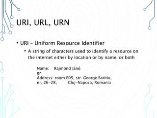 URI, URL, URN
• URI – Uniform Resource Identifier
• A string of characters used to identify a resource on
the internet either by location or by name, or both
Name: Rajmond Jánó
or
Address: room E05, str. George Baritiu,
nr. 26-28, Cluj-Napoca, Romania
 