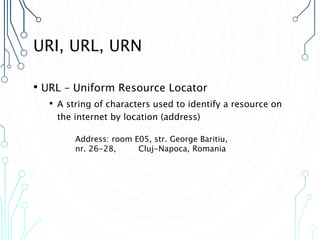 URI, URL, URN
• URL – Uniform Resource Locator
• A string of characters used to identify a resource on
the internet by location (address)
Address: room E05, str. George Baritiu,
nr. 26-28, Cluj-Napoca, Romania
 