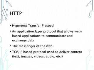 HTTP
• Hypertext Transfer Protocol
• An application layer protocol that allows web-
based applications to communicate and
exchange data
• The messenger of the web
• TCP/IP based protocol used to deliver content
(text, images, videos, audio, etc.)
 