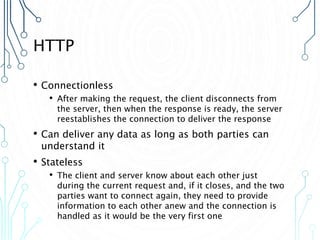 HTTP
• Connectionless
• After making the request, the client disconnects from
the server, then when the response is ready, the server
reestablishes the connection to deliver the response
• Can deliver any data as long as both parties can
understand it
• Stateless
• The client and server know about each other just
during the current request and, if it closes, and the two
parties want to connect again, they need to provide
information to each other anew and the connection is
handled as it would be the very first one
 