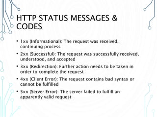 HTTP STATUS MESSAGES &
CODES
• 1xx (Informational): The request was received,
continuing process
• 2xx (Successful): The request was successfully received,
understood, and accepted
• 3xx (Redirection): Further action needs to be taken in
order to complete the request
• 4xx (Client Error): The request contains bad syntax or
cannot be fulfilled
• 5xx (Server Error): The server failed to fulfill an
apparently valid request
 