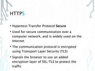 HTTPS
• Hypertext Transfer Protocol Secure
• Used for secure communication over a
computer network, and is widely used on the
Internet
• The communication protocol is encrypted
using Transport Layer Security (TLS)
• Signals the browser to use an added
encryption layer of SSL/TLS to protect the
traffic
 