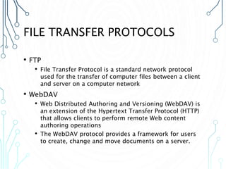 FILE TRANSFER PROTOCOLS
• FTP
• File Transfer Protocol is a standard network protocol
used for the transfer of computer files between a client
and server on a computer network
• WebDAV
• Web Distributed Authoring and Versioning (WebDAV) is
an extension of the Hypertext Transfer Protocol (HTTP)
that allows clients to perform remote Web content
authoring operations
• The WebDAV protocol provides a framework for users
to create, change and move documents on a server.
 