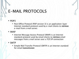 E-MAIL PROTOCOLS
• POP3
• Post Office Protocol (POP version 3) is an application-layer
Internet standard protocol used by e-mail clients to retrieve
e-mail from a mail server.
• IMAP
• Internet Message Access Protocol (IMAP) is an Internet
standard protocol used by email clients to retrieve email
messages from a mail server over a TCP/IP connection
• SMTP
• Simple Mail Transfer Protocol (SMTP) is an Internet standard
for email transmission
 