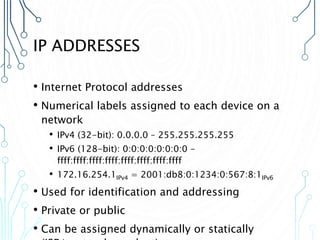 IP ADDRESSES
• Internet Protocol addresses
• Numerical labels assigned to each device on a
network
• IPv4 (32-bit): 0.0.0.0 – 255.255.255.255
• IPv6 (128-bit): 0:0:0:0:0:0:0:0 -
ffff:ffff:ffff:ffff:ffff:ffff:ffff:ffff
• 172.16.254.1IPv4 = 2001:db8:0:1234:0:567:8:1IPv6
• Used for identification and addressing
• Private or public
• Can be assigned dynamically or statically
 