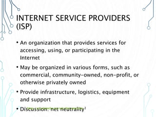 INTERNET SERVICE PROVIDERS
(ISP)
• An organization that provides services for
accessing, using, or participating in the
Internet
• May be organized in various forms, such as
commercial, community-owned, non-profit, or
otherwise privately owned
• Provide infrastructure, logistics, equipment
and support
• Discussion: net neutrality1
1 https://en.wikipedia.org/wiki/Net_neutrality
 
