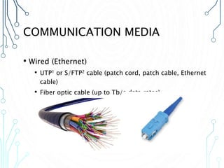 COMMUNICATION MEDIA
• Wired (Ethernet)
• UTP1 or S/FTP2 cable (patch cord, patch cable, Ethernet
cable)
• Fiber optic cable (up to Tb/s data rates)
 