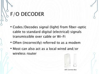 F/O DECODER
• Codes/Decodes signal (light) from fiber-optic
cable to standard digital (electrical) signals
transmissible over cable or Wi-Fi
• Often (incorrectly) referred to as a modem
• Most can also act as a local wired and/or
wireless router
UPC Connect Box
 