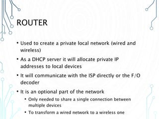ROUTER
• Used to create a private local network (wired and
wireless)
• As a DHCP server it will allocate private IP
addresses to local devices
• It will communicate with the ISP directly or the F/O
decoder
• It is an optional part of the network
• Only needed to share a single connection between
multiple devices
• To transform a wired network to a wireless one
 