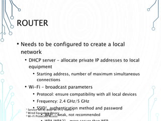 ROUTER
• Needs to be configured to create a local
network
• DHCP server – allocate private IP addresses to local
equipment
• Starting address, number of maximum simultaneous
connections
• Wi-Fi – broadcast parameters
• Protocol: ensure compatibility with all local devices
• Frequency: 2.4 GHz/5 GHz
• SSID1, authentication method and password
• WEP2 – weak, not recommended
1 Service Set ID (your Wi-Fi’s “name”)
2 Wired Equivalent Privacy
3 Wi-Fi Protected Access
 
