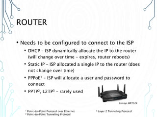 ROUTER
• Needs to be configured to connect to the ISP
• DHCP – ISP dynamically allocate the IP to the router
(will change over time – expires, router reboots)
• Static IP – ISP allocated a single IP to the router (does
not change over time)
• PPPoE1 – ISP will allocate a user and password to
connect
• PPTP2, L2TP3 – rarely used
1 Point-to-Point Protocol over Ethernet 3 Layer 2 Tunneling Protocol
2 Point-to-Point Tunneling Protocol
Linksys WRT32X
 