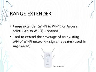 RANGE EXTENDER
• Range extender (Wi-Fi to Wi-Fi) or Access
point (LAN to Wi-Fi) – optional
• Used to extend the coverage of an existing
LAN of Wi-Fi network – signal repeater (used in
large areas)
TP-Link RE650
 