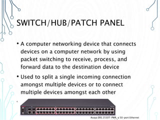 SWITCH/HUB/PATCH PANEL
• A computer networking device that connects
devices on a computer network by using
packet switching to receive, process, and
forward data to the destination device
• Used to split a single incoming connection
amongst multiple devices or to connect
multiple devices amongst each other
• It does not operate as a DHCP server
Avaya ERS 2550T-PWR, a 50-port Ethernet
 
