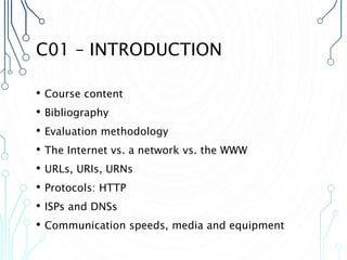 C01 – INTRODUCTION
• Course content
• Bibliography
• Evaluation methodology
• The Internet vs. a network vs. the WWW
• URLs, URIs, URNs
• Protocols: HTTP
• ISPs and DNSs
• Communication speeds, media and equipment
 