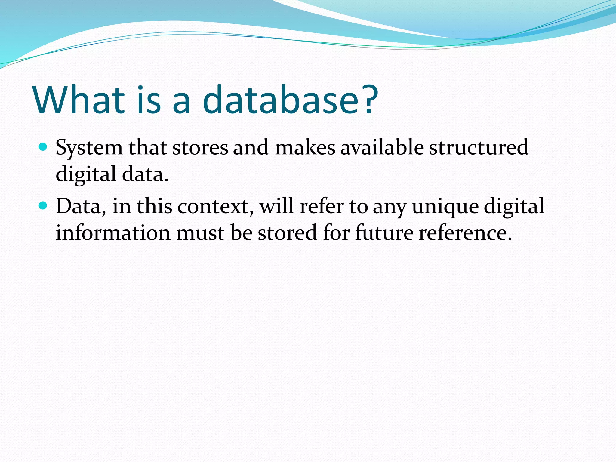 What is a database?
 System that stores and makes available structured
digital data.
 Data, in this context, will refer to any unique digital
information must be stored for future reference.
 