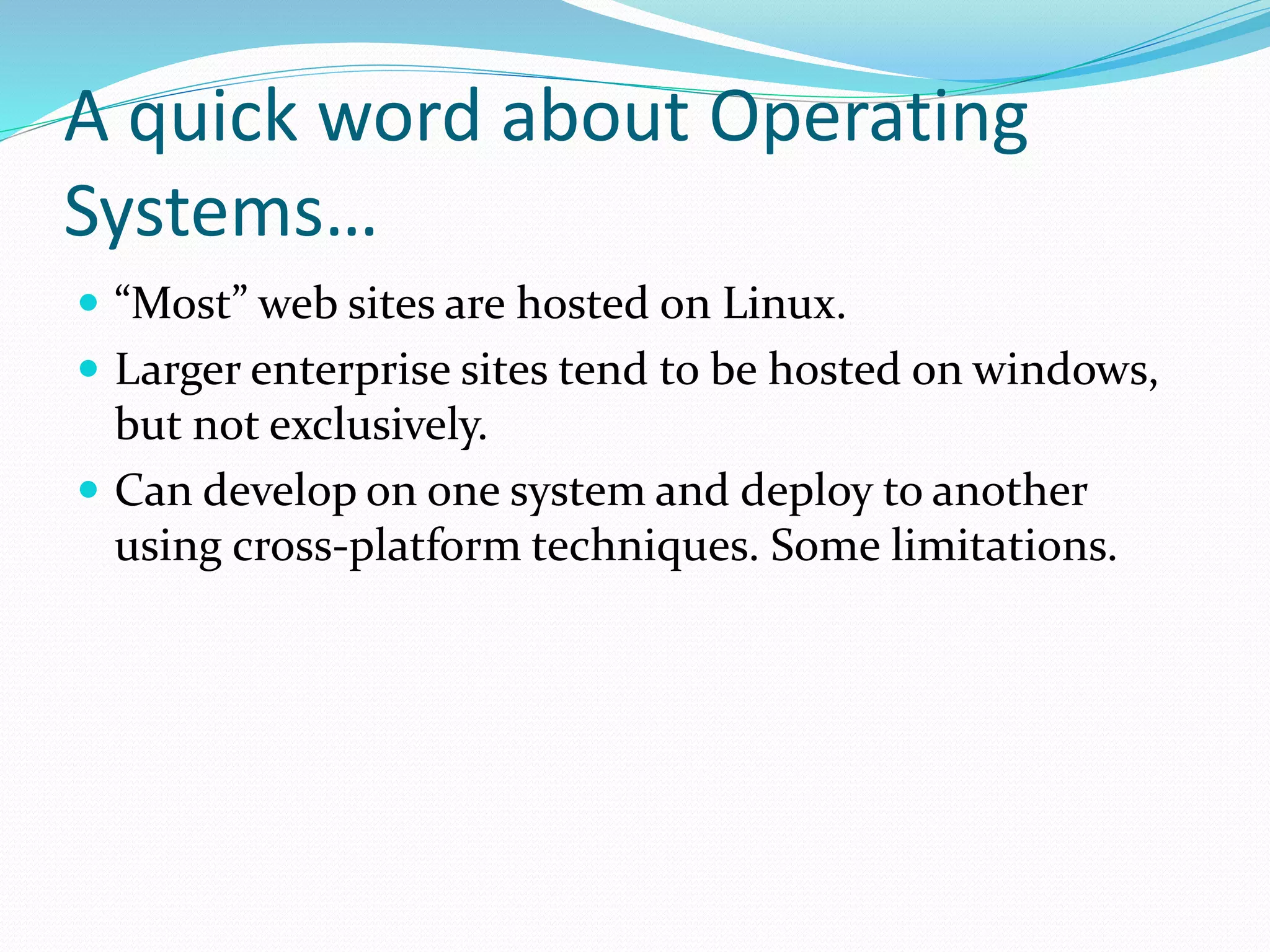 A quick word about Operating
Systems…
 “Most” web sites are hosted on Linux.
 Larger enterprise sites tend to be hosted on windows,
but not exclusively.
 Can develop on one system and deploy to another
using cross-platform techniques. Some limitations.
 