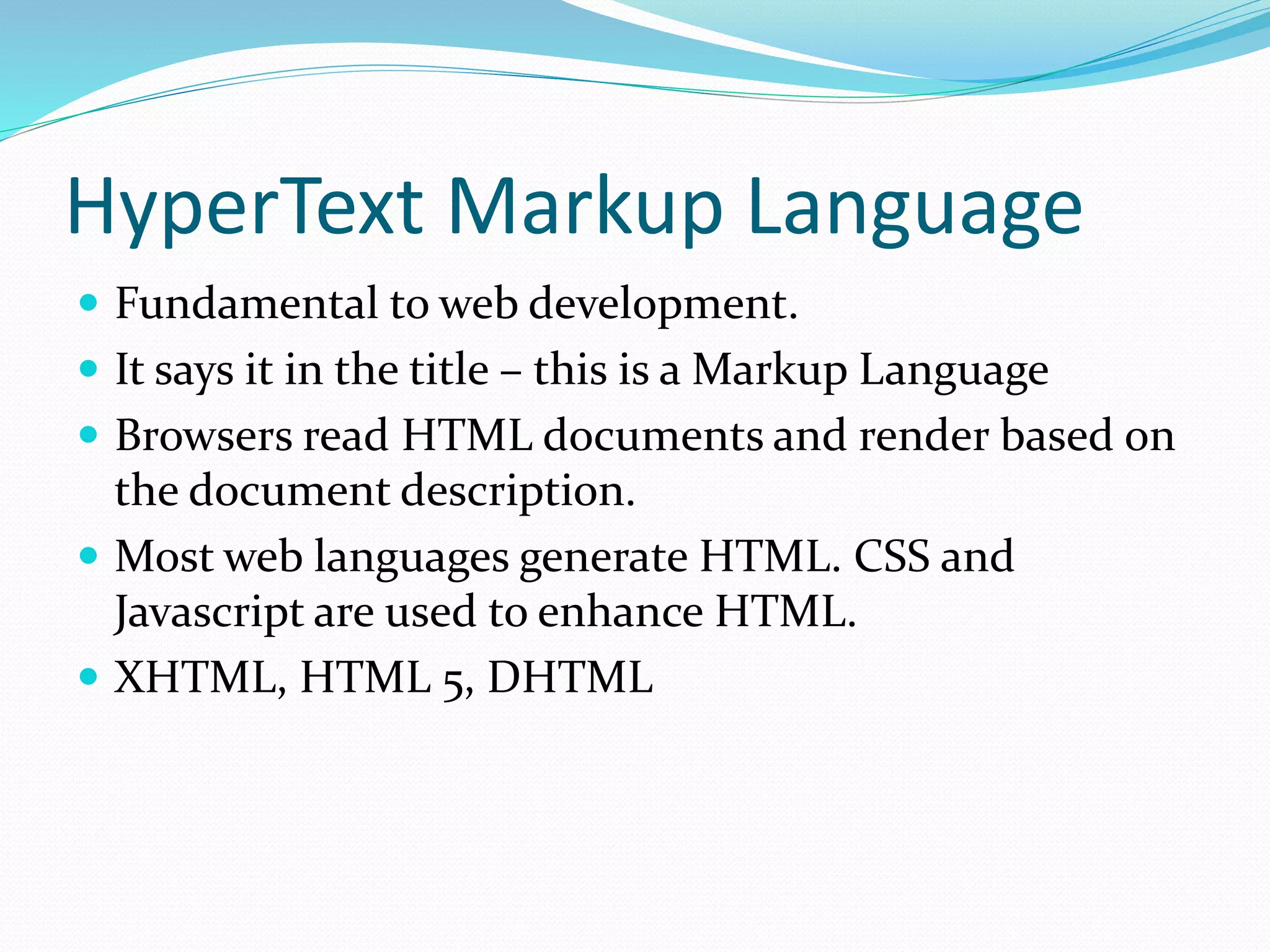 HyperText Markup Language
 Fundamental to web development.
 It says it in the title – this is a Markup Language
 Browsers read HTML documents and render based on
the document description.
 Most web languages generate HTML. CSS and
Javascript are used to enhance HTML.
 XHTML, HTML 5, DHTML
 