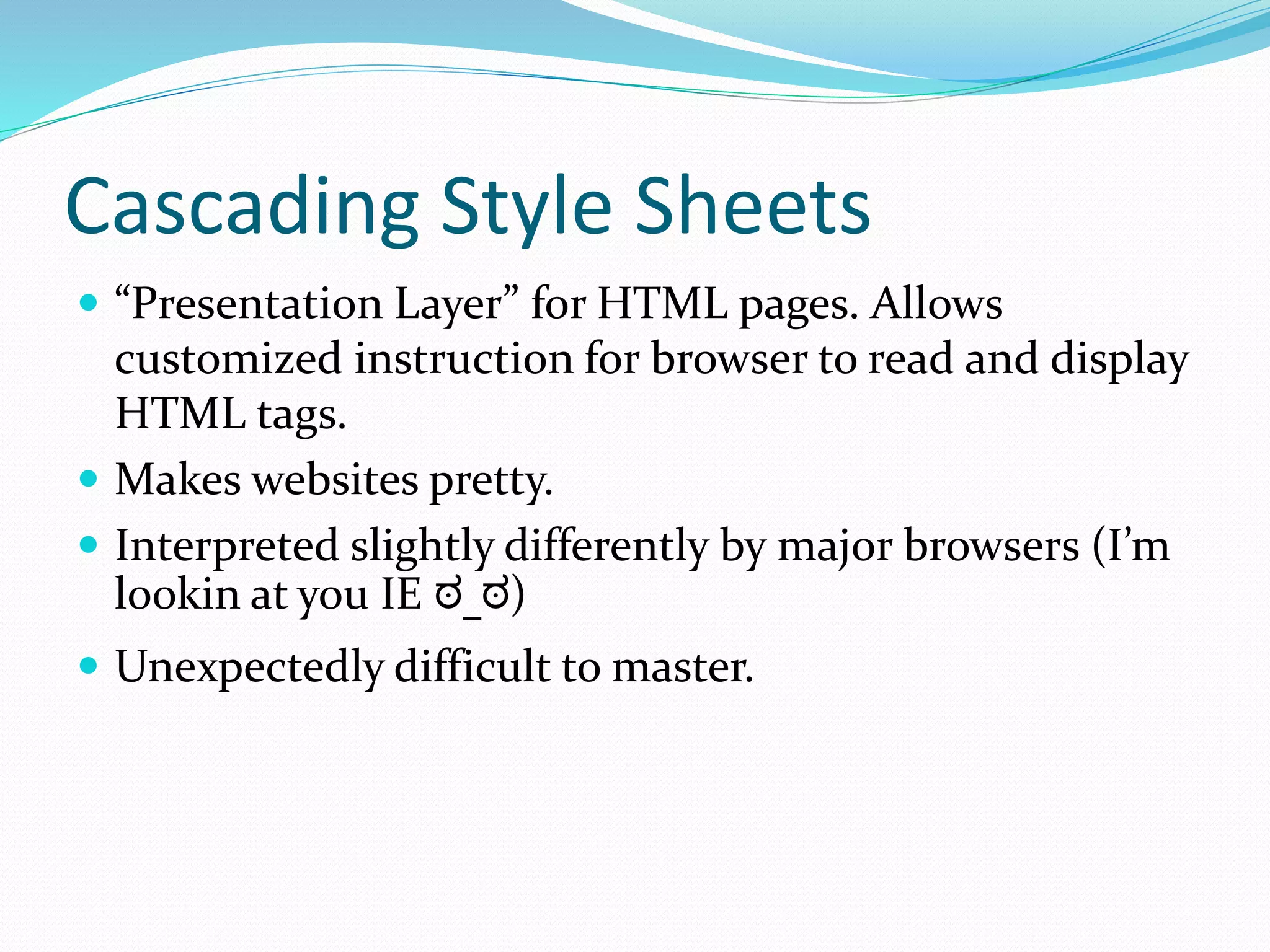 Cascading Style Sheets
 “Presentation Layer” for HTML pages. Allows
customized instruction for browser to read and display
HTML tags.
 Makes websites pretty.
 Interpreted slightly differently by major browsers (I’m
lookin at you IE ಠ_ಠ)
 Unexpectedly difficult to master.
 