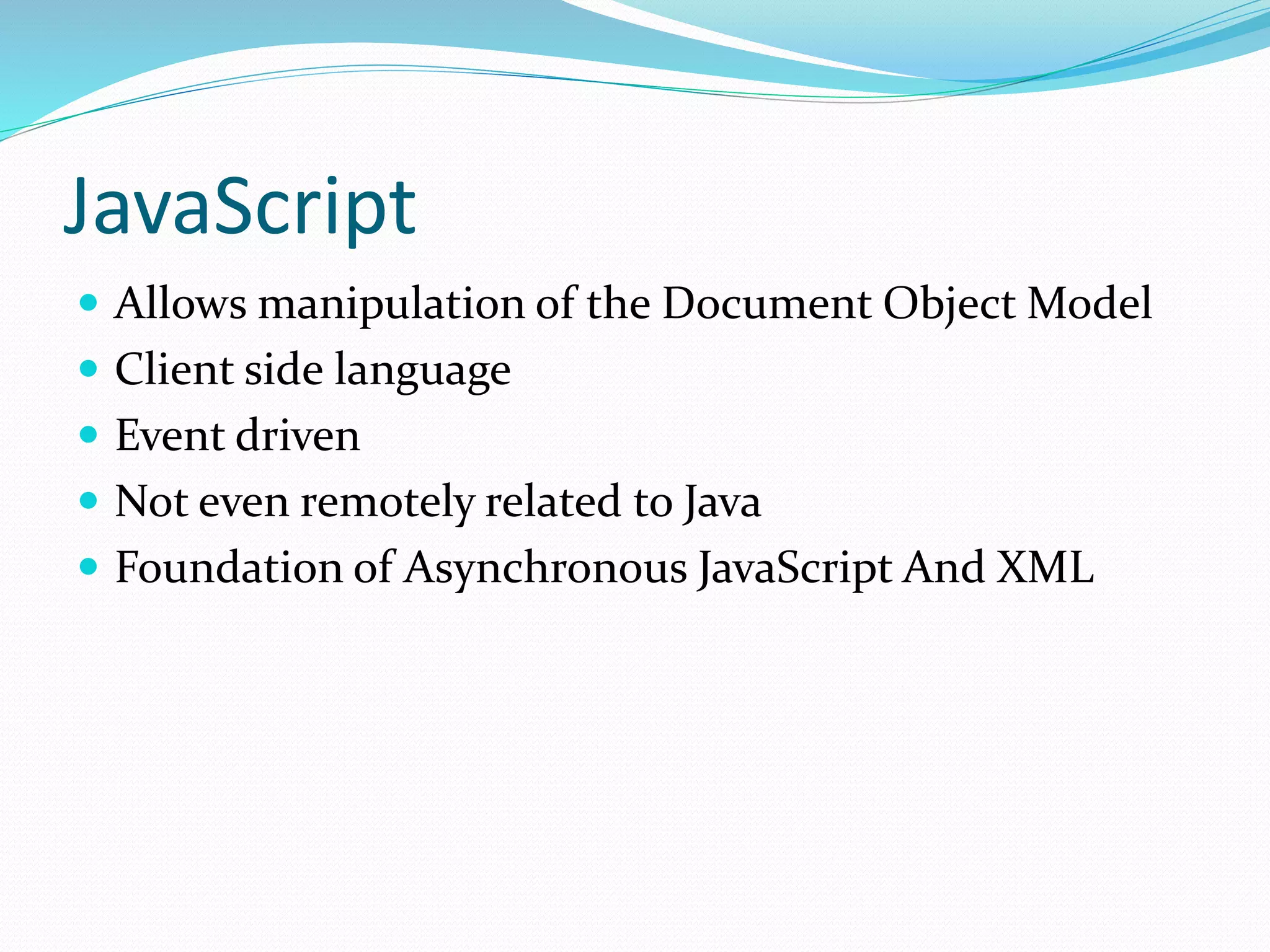 JavaScript
 Allows manipulation of the Document Object Model
 Client side language
 Event driven
 Not even remotely related to Java
 Foundation of Asynchronous JavaScript And XML
 