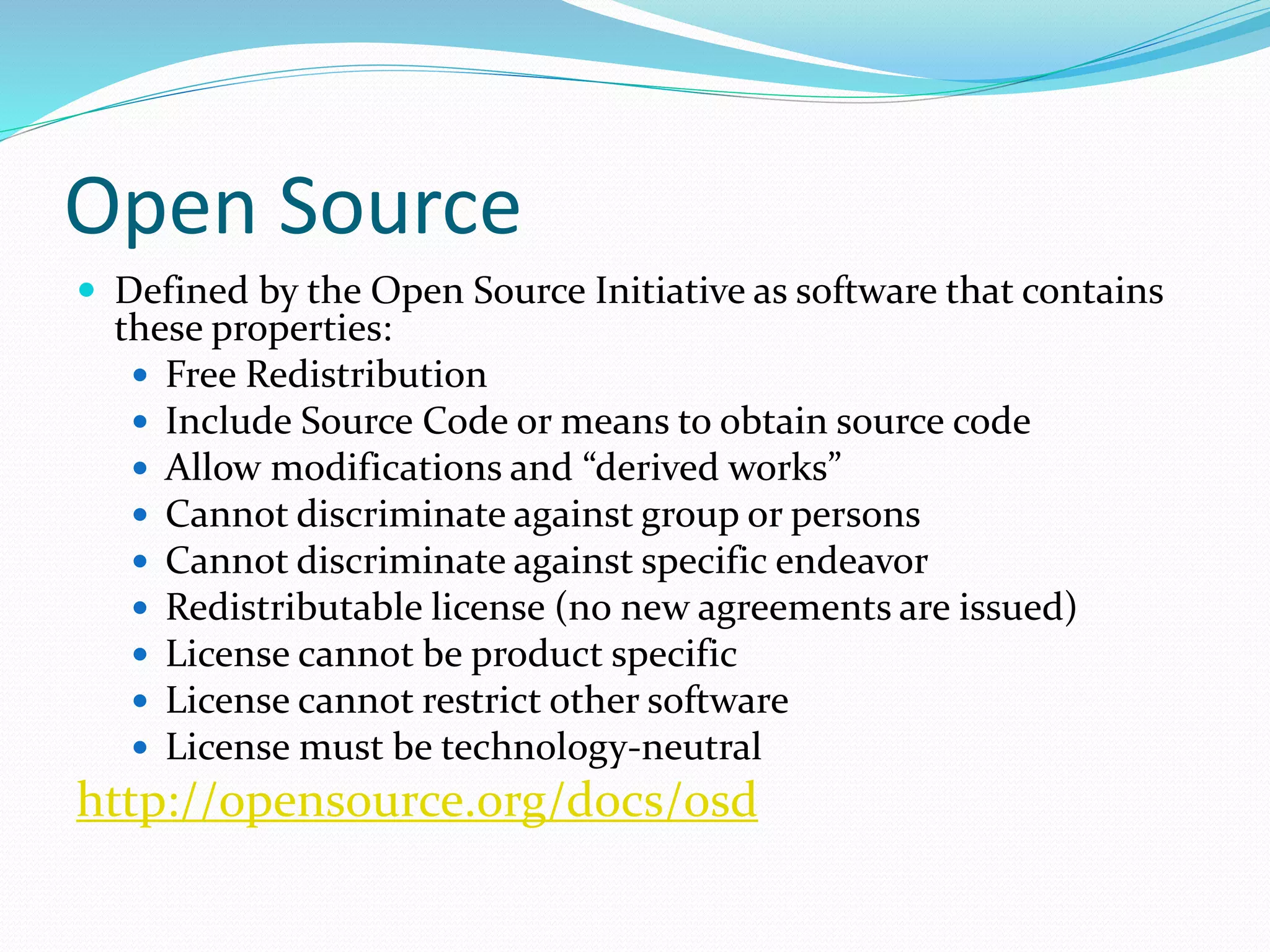 Open Source
 Defined by the Open Source Initiative as software that contains
these properties:
 Free Redistribution
 Include Source Code or means to obtain source code
 Allow modifications and “derived works”
 Cannot discriminate against group or persons
 Cannot discriminate against specific endeavor
 Redistributable license (no new agreements are issued)
 License cannot be product specific
 License cannot restrict other software
 License must be technology-neutral
http://opensource.org/docs/osd
 