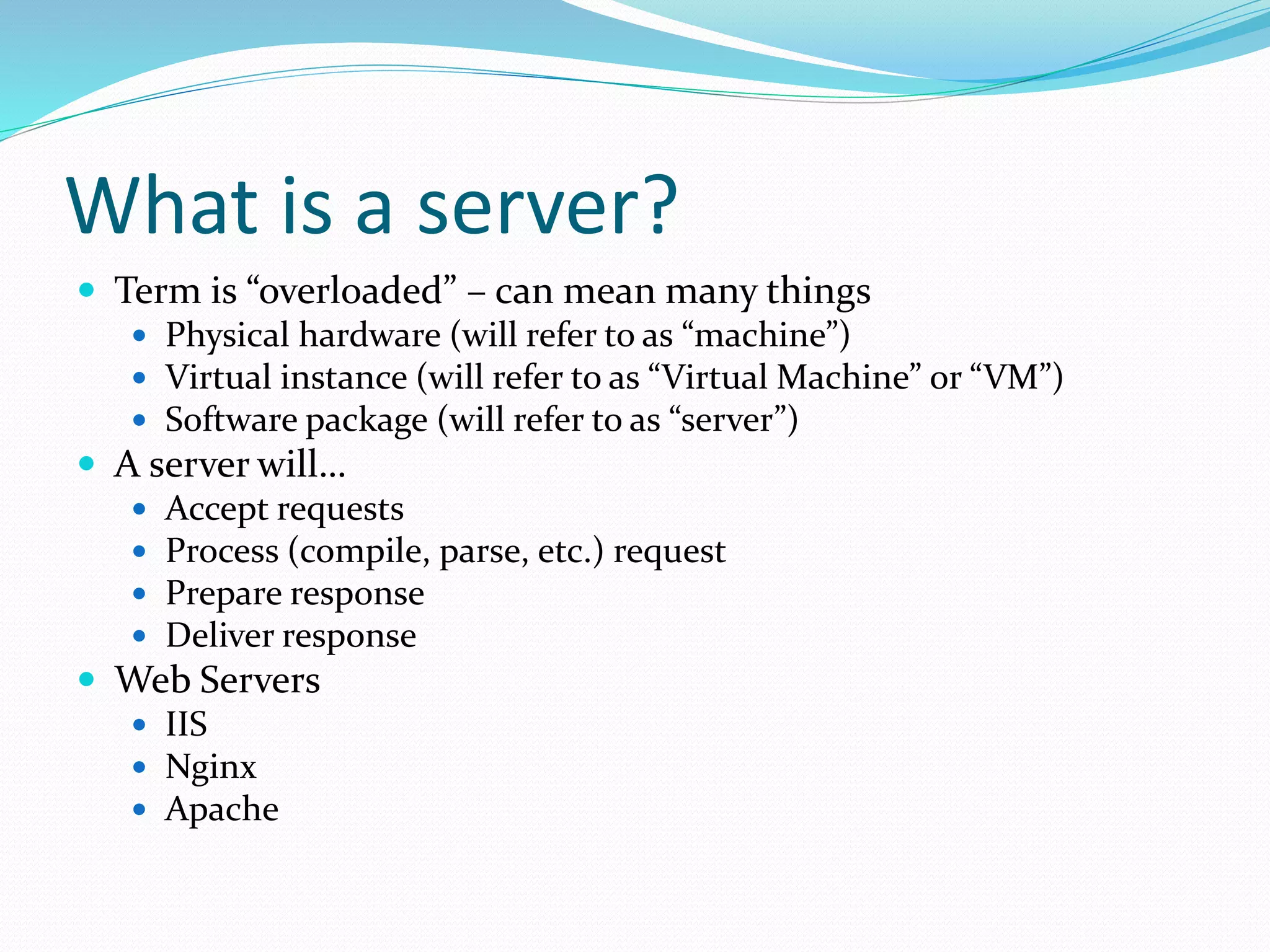 What is a server?
 Term is “overloaded” – can mean many things
 Physical hardware (will refer to as “machine”)
 Virtual instance (will refer to as “Virtual Machine” or “VM”)
 Software package (will refer to as “server”)
 A server will…
 Accept requests
 Process (compile, parse, etc.) request
 Prepare response
 Deliver response
 Web Servers
 IIS
 Nginx
 Apache
 