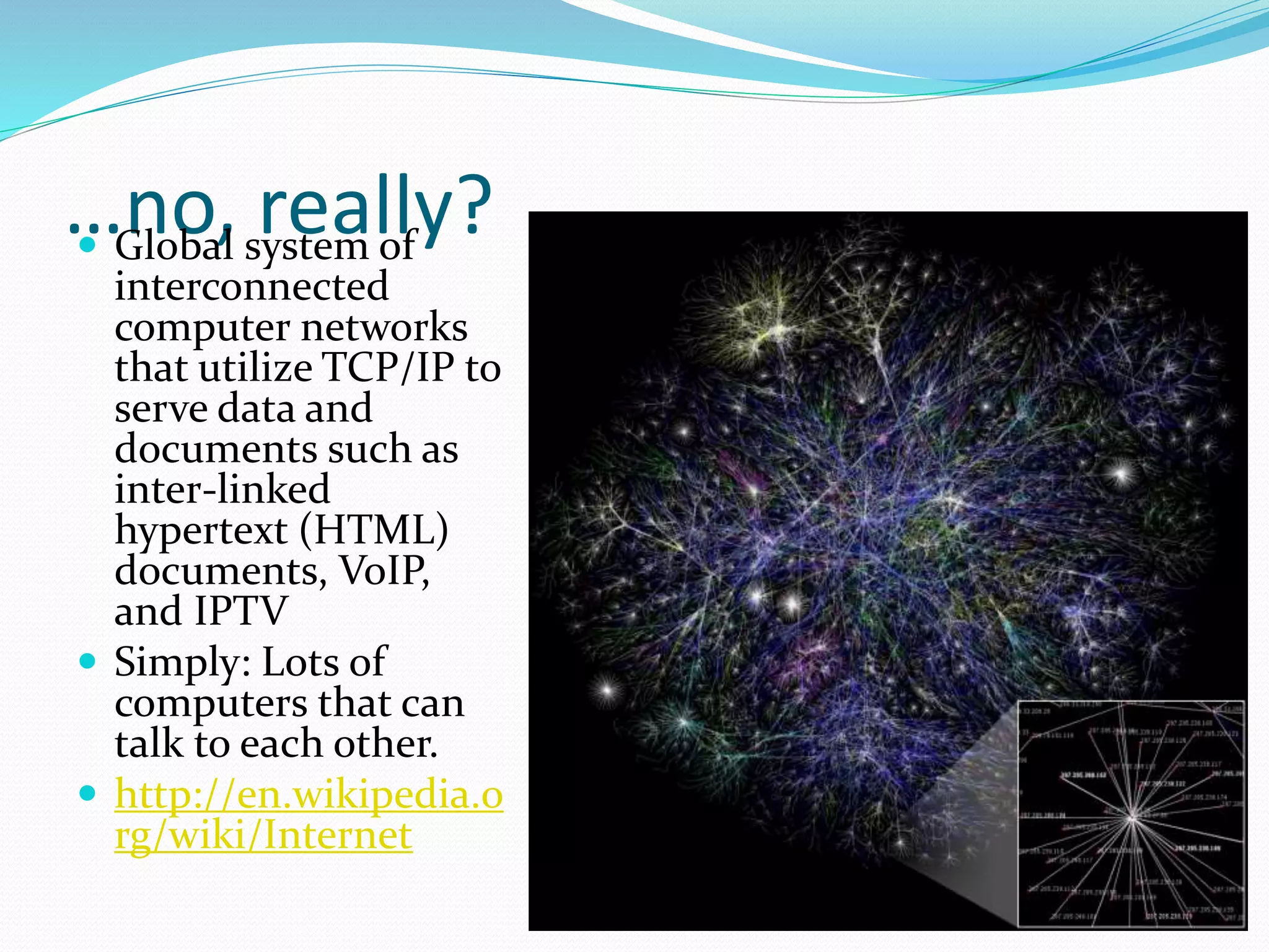 …no, really? Global system of
interconnected
computer networks
that utilize TCP/IP to
serve data and
documents such as
inter-linked
hypertext (HTML)
documents, VoIP,
and IPTV
 Simply: Lots of
computers that can
talk to each other.
 http://en.wikipedia.o
rg/wiki/Internet
 
