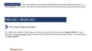 These are examples of actual web page DOM elements created using the heading 1 (<h1>)
and paragraph (<p>) html tags – we’ll talk more about these as well as other HTML tags as we go along in the course.
Lines number 6 and 9
END LAB 1 - BEGIN LAB 2
The <head> tags and scripts
Ok – with those reminders firmly in place, it’s time for our second lab. Go back to our index_v1.html file in your
code editor and very carefully change the code so that it looks like the lines shown below in blue. Then save the file
as “index_v2.html”.
 
