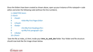 Once the folders have been created as shown above, open up your instance of the notepad++ code
editor and enter the following code (without the line numbers).
1 <!DOCTYPE html>
2 <html>
3 <head>
4 <title>My First Page</title>
5 </head>
6 <body>
7 <h1>My First Heading</h1>
8 <p>My first paragraph.</p>
9 </body>
10 </html>
Save the file as index_v1.html, inside your intro_to_web_dev folder. Your folder and file structure
should now look like the image shown below.
 