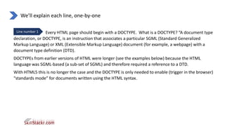 We’ll explain each line, one-by-one
Line number 1 Every HTML page should begin with a DOCTYPE. What is a DOCTYPE? “A document type
declaration, or DOCTYPE, is an instruction that associates a particular SGML (Standard Generalized
Markup Language) or XML (Extensible Markup Language) document (for example, a webpage) with a
document type definition (DTD).
DOCTYPEs from earlier versions of HTML were longer (see the examples below) because the HTML
language was SGML-based (a sub-set of SGML) and therefore required a reference to a DTD.
With HTML5 this is no longer the case and the DOCTYPE is only needed to enable (trigger in the browser)
“standards mode” for documents written using the HTML syntax.
 