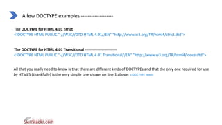 A few DOCTYPE examples -------------------
The DOCTYPE for HTML 4.01 Strict
<!DOCTYPE HTML PUBLIC "-//W3C//DTD HTML 4.01//EN" "http://www.w3.org/TR/html4/strict.dtd">
The DOCTYPE for HTML 4.01 Transitional -------------------------
<!DOCTYPE HTML PUBLIC "-//W3C//DTD HTML 4.01 Transitional//EN" "http://www.w3.org/TR/html4/loose.dtd">
All that you really need to know is that there are different kinds of DOCTYPEs and that the only one required for use
by HTML5 (thankfully) is the very simple one shown on line 1 above: <!DOCTYPE html>
 