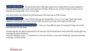 Lines number 2 and 10 As mentioned earlier, HTML tags usually come in pairs (there are a few exceptions –
we’ll talk about them later), with a start tag and an end tag. What you see, on lines number 2 and 10, are the
opening and closing HTML <html></html>tags.
Your web browser will interpret everything between these two tags as HTML markup.
These are the opening and closing HTML <head></head> tags. These tags should
always be at the top (or the “head”) of your HTML document, just inside of the opening <html> tag.
There are a few different ways to incorporate things such as CSS
and JavaScript into your page.
The best way (for the sake of organization) is to have your CSS and JavaScript in stand-alone files and brought into
your page by means of either a
<link rel="stylesheet" href="…”> statement as in the case of CSS or, in the case of JavaScript, opening and closing
script tags, as shown below . . .
Lines number 3 and 5
How to add CSS and JavaScript to your project
 