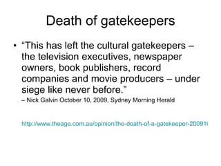 Death of gatekeepers “ This has left the cultural gatekeepers – the television executives, newspaper owners, book publishers, record companies and movie producers – under siege like never before.”  –  Nick Galvin October 10, 2009, Sydney Morning Herald http://www.theage.com.au/opinion/the-death-of-a-gatekeeper-20091010-gra9.html 