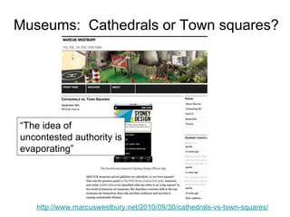 Museums:  Cathedrals or Town squares? http://www.marcuswestbury.net/2010/09/30/cathedrals-vs-town-squares/ “ The idea of uncontested authority is evaporating” 
