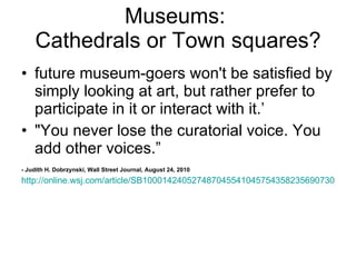 Museums:  Cathedrals or Town squares? future museum-goers won't be satisfied by simply looking at art, but rather prefer to participate in it or interact with it.’ "You never lose the curatorial voice. You add other voices.” - Judith H. Dobrzynski, Wall Street Journal, August 24, 2010 http://online.wsj.com/article/SB10001424052748704554104575435823569073064.html 