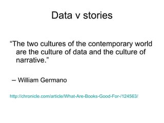Data v stories “ The two cultures of the contemporary world are the culture of data and the culture of narrative.” –  William Germano http://chronicle.com/article/What-Are-Books-Good-For-/124563/ 