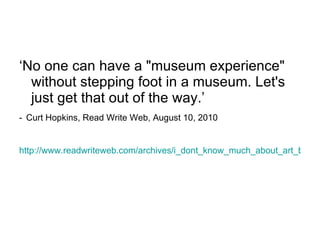 ‘ No one can have a "museum experience" without stepping foot in a museum. Let's just get that out of the way.’ -   Curt Hopkins, Read Write Web, August 10, 2010 http://www.readwriteweb.com/archives/i_dont_know_much_about_art_but_i_know_whats_online.php 