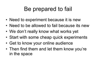 Be prepared to fail Need to experiment because it is new Need to be allowed to fail because its new We don’t really know what works yet Start with some cheap quick experiments Get to know your online audience Then find them and let them know you’re in the space 