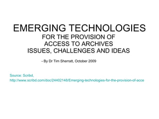 EMERGING TECHNOLOGIES  FOR THE PROVISION OF  ACCESS TO ARCHIVES  ISSUES, CHALLENGES AND IDEAS  - By Dr Tim Sherratt, October 2009  Source: Scribd,  http://www.scribd.com/doc/24402148/Emerging-technologies-for-the-provision-of-access-to-archives-issues-challenges-and-ideas?in_collection=2678771 